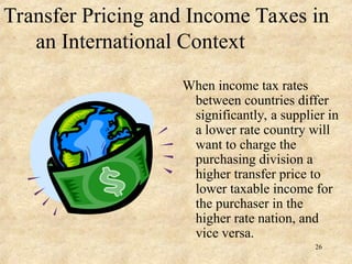 Transfer Pricing and Income Taxes in
an International Context
When income tax rates
between countries differ
significantly, a supplier in
a lower rate country will
want to charge the
purchasing division a
higher transfer price to
lower taxable income for
the purchaser in the
higher rate nation, and
vice versa.
26
 