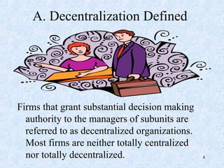 A. Decentralization Defined
Firms that grant substantial decision making
authority to the managers of subunits are
referred to as decentralized organizations.
Most firms are neither totally centralized
nor totally decentralized. 4
 
