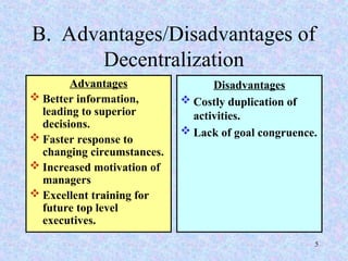 B. Advantages/Disadvantages of
Decentralization
Advantages
 Better information,
leading to superior
decisions.
 Faster response to
changing circumstances.
 Increased motivation of
managers
 Excellent training for
future top level
executives.
Disadvantages
 Costly duplication of
activities.
 Lack of goal congruence.
5
 