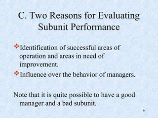 C. Two Reasons for Evaluating
Subunit Performance
Identification of successful areas of
operation and areas in need of
improvement.
Influence over the behavior of managers.
Note that it is quite possible to have a good
manager and a bad subunit.
6
 