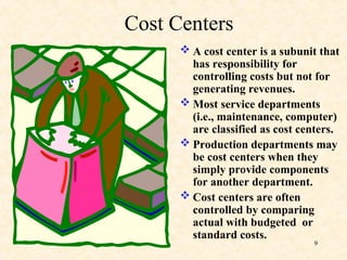 Cost Centers
 A cost center is a subunit that
has responsibility for
controlling costs but not for
generating revenues.
 Most service departments
(i.e., maintenance, computer)
are classified as cost centers.
 Production departments may
be cost centers when they
simply provide components
for another department.
 Cost centers are often
controlled by comparing
actual with budgeted or
standard costs.
9
 