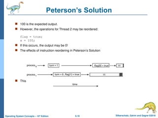 6.18 Silberschatz, Galvin and Gagne ©2018
Operating System Concepts – 10th
Edition
Peterson’s Solution
 100 is the expected output.
 However, the operations for Thread 2 may be reordered:
flag = true;
x = 100;
 If this occurs, the output may be 0!
 The effects of instruction reordering in Peterson’s Solution
 This allows both processes to be in their critical section at the same time!
 