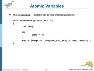 6.29 Silberschatz, Galvin and Gagne ©2018
Operating System Concepts – 10th
Edition
Atomic Variables
 The increment() function can be implemented as follows:
void increment(atomic_int *v)
{
int temp;
do {
temp = *v;
}
while (temp != (compare_and_swap(v,temp,temp+1));
}
 