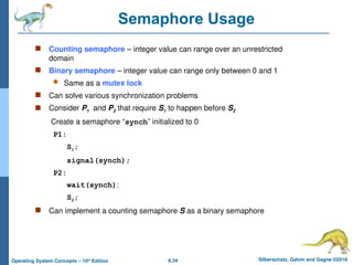 6.34 Silberschatz, Galvin and Gagne ©2018
Operating System Concepts – 10th
Edition
Semaphore Usage
 Counting semaphore – integer value can range over an unrestricted
domain
 Binary semaphore – integer value can range only between 0 and 1
 Same as a mutex lock
 Can solve various synchronization problems
 Consider P1 and P2 that require S1 to happen before S2
Create a semaphore “synch” initialized to 0
P1:
S1;
signal(synch);
P2:
wait(synch);
S2;
 Can implement a counting semaphore S as a binary semaphore
 