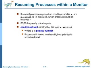 6.47 Silberschatz, Galvin and Gagne ©2018
Operating System Concepts – 10th
Edition
Resuming Processes within a Monitor
 If several processes queued on condition variable x, and
x.signal() is executed, which process should be
resumed?
 FCFS frequently not adequate
 conditional-wait construct of the form x.wait(c)
 Where c is priority number
 Process with lowest number (highest priority) is
scheduled next
 