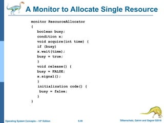 6.49 Silberschatz, Galvin and Gagne ©2018
Operating System Concepts – 10th
Edition
A Monitor to Allocate Single Resource
monitor ResourceAllocator
{
boolean busy;
condition x;
void acquire(int time) {
if (busy)
x.wait(time);
busy = true;
}
void release() {
busy = FALSE;
x.signal();
}
initialization code() {
busy = false;
}
}
 