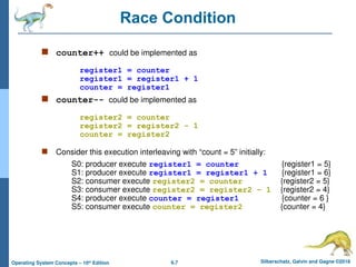 6.7 Silberschatz, Galvin and Gagne ©2018
Operating System Concepts – 10th
Edition
Race Condition
 counter++ could be implemented as
register1 = counter
register1 = register1 + 1
counter = register1
 counter-- could be implemented as
register2 = counter
register2 = register2 - 1
counter = register2
 Consider this execution interleaving with “count = 5” initially:
S0: producer execute register1 = counter {register1 = 5}
S1: producer execute register1 = register1 + 1 {register1 = 6}
S2: consumer execute register2 = counter {register2 = 5}
S3: consumer execute register2 = register2 – 1 {register2 = 4}
S4: producer execute counter = register1 {counter = 6 }
S5: consumer execute counter = register2 {counter = 4}
 