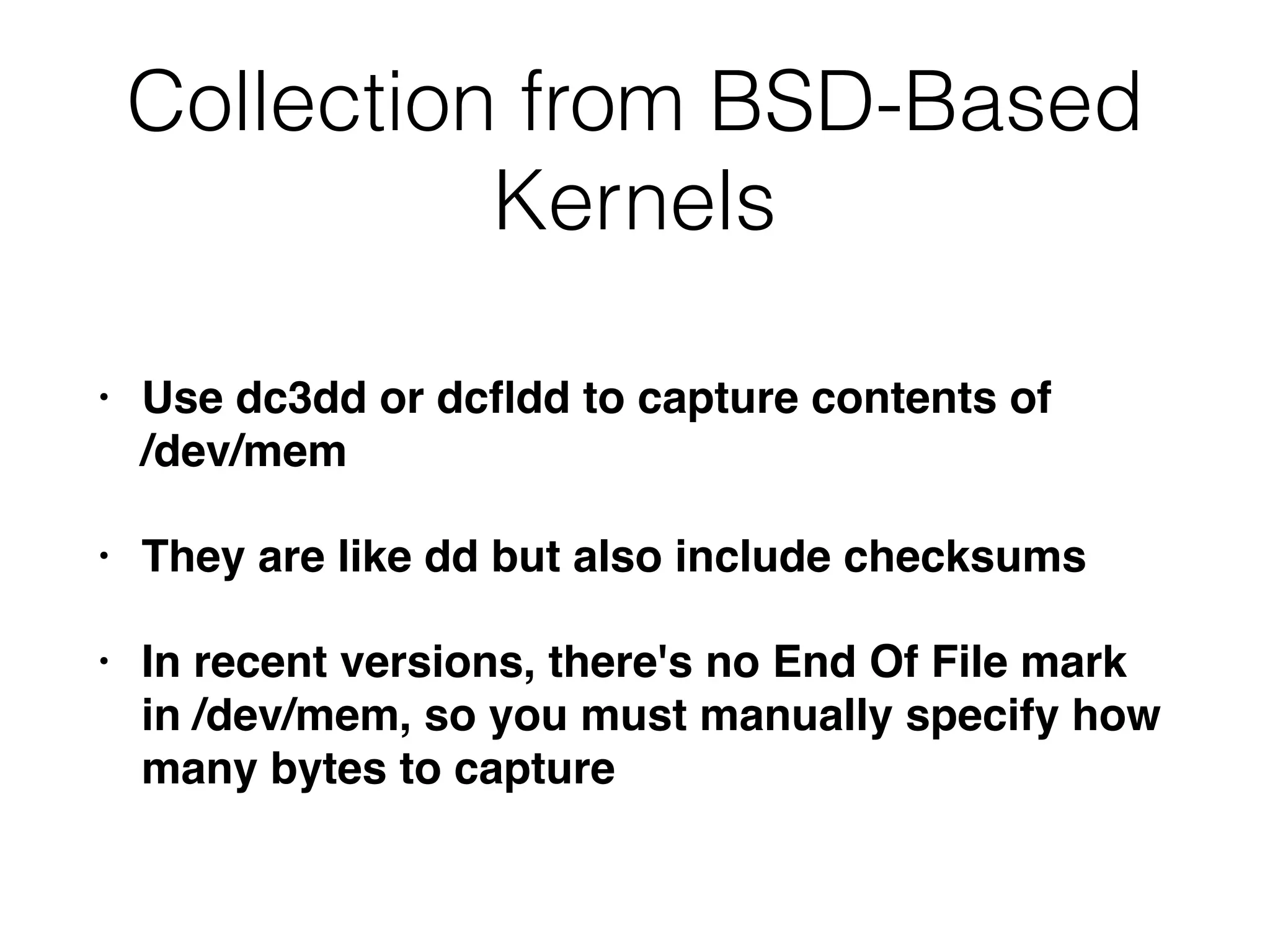 Collection from BSD-Based
Kernels
• Use dc3dd or dcﬂdd to capture contents of  
/dev/mem
• They are like dd but also include checksums
• In recent versions, there's no End Of File mark
in /dev/mem, so you must manually specify how
many bytes to capture
 
