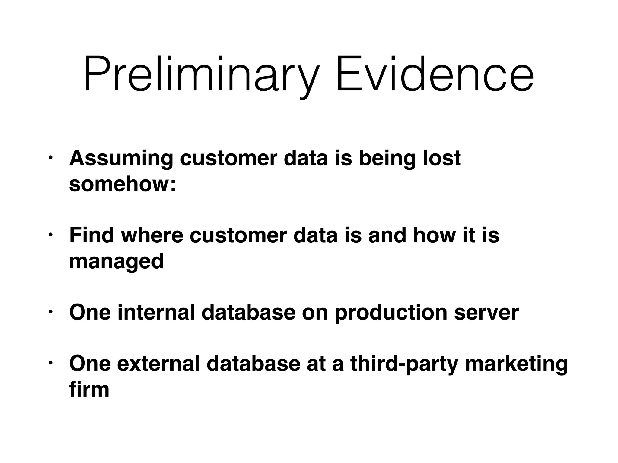 Preliminary Evidence
• Assuming customer data is being lost
somehow:
• Find where customer data is and how it is
managed
• One internal database on production server
• One external database at a third-party marketing
ﬁrm
 