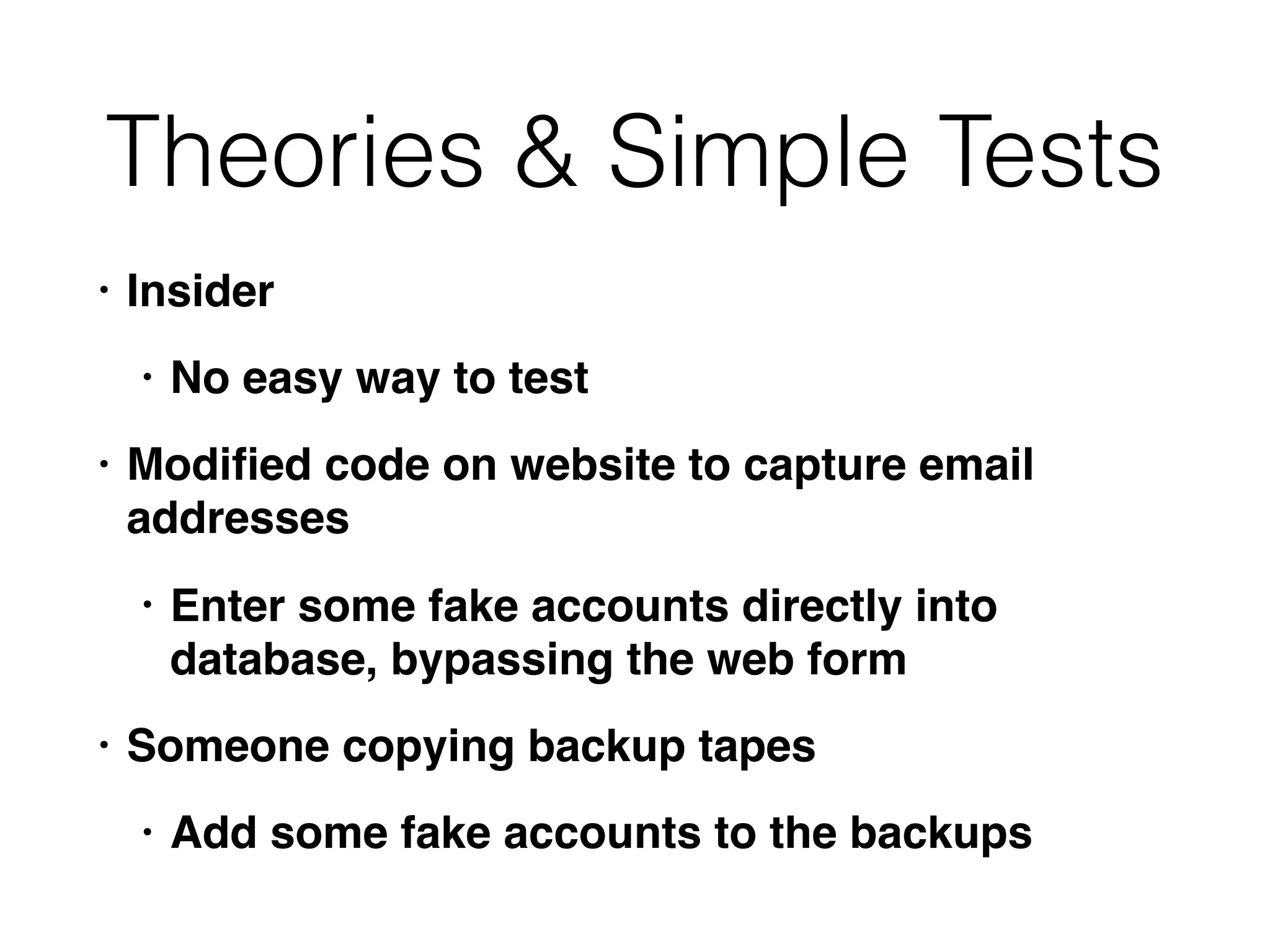 Theories & Simple Tests
• Insider
• No easy way to test
• Modiﬁed code on website to capture email
addresses
• Enter some fake accounts directly into
database, bypassing the web form
• Someone copying backup tapes
• Add some fake accounts to the backups
 
