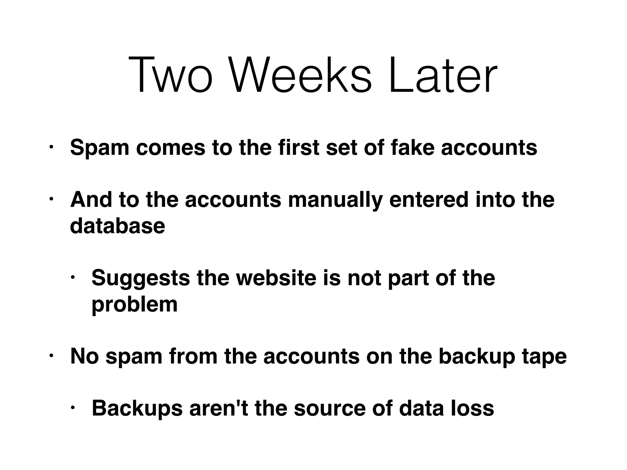 Two Weeks Later
• Spam comes to the ﬁrst set of fake accounts
• And to the accounts manually entered into the
database
• Suggests the website is not part of the
problem
• No spam from the accounts on the backup tape
• Backups aren't the source of data loss
 