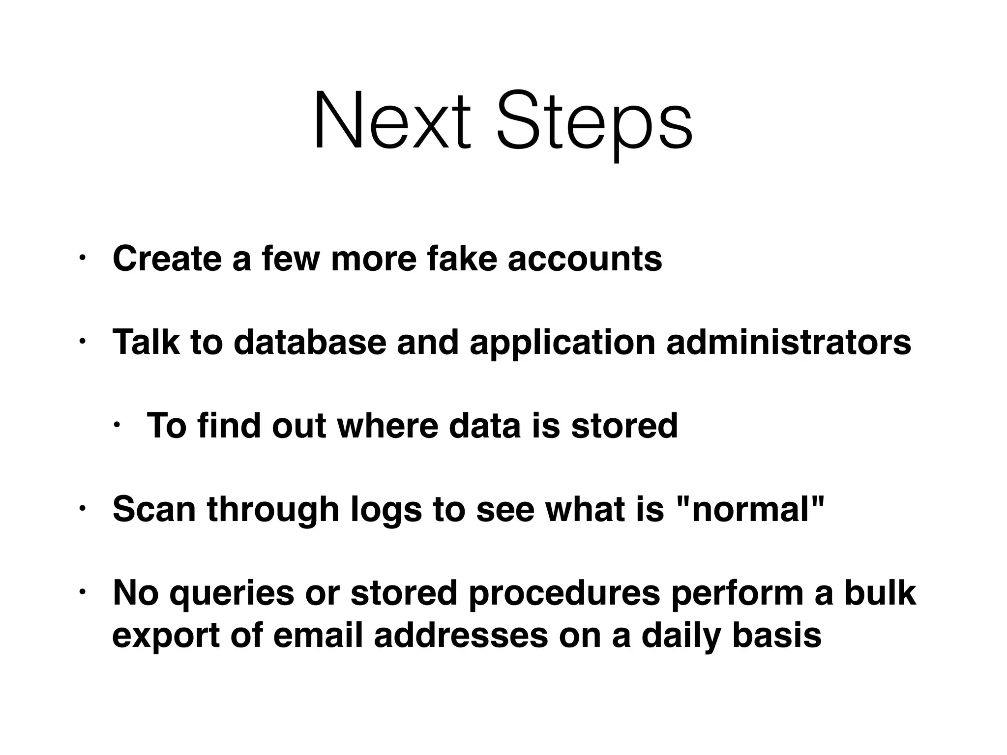 Next Steps
• Create a few more fake accounts
• Talk to database and application administrators
• To ﬁnd out where data is stored
• Scan through logs to see what is "normal"
• No queries or stored procedures perform a bulk
export of email addresses on a daily basis
 