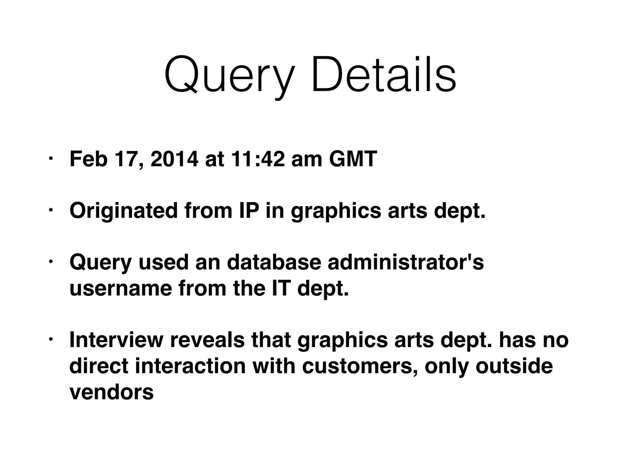 Query Details
• Feb 17, 2014 at 11:42 am GMT
• Originated from IP in graphics arts dept.
• Query used an database administrator's
username from the IT dept.
• Interview reveals that graphics arts dept. has no
direct interaction with customers, only outside
vendors
 