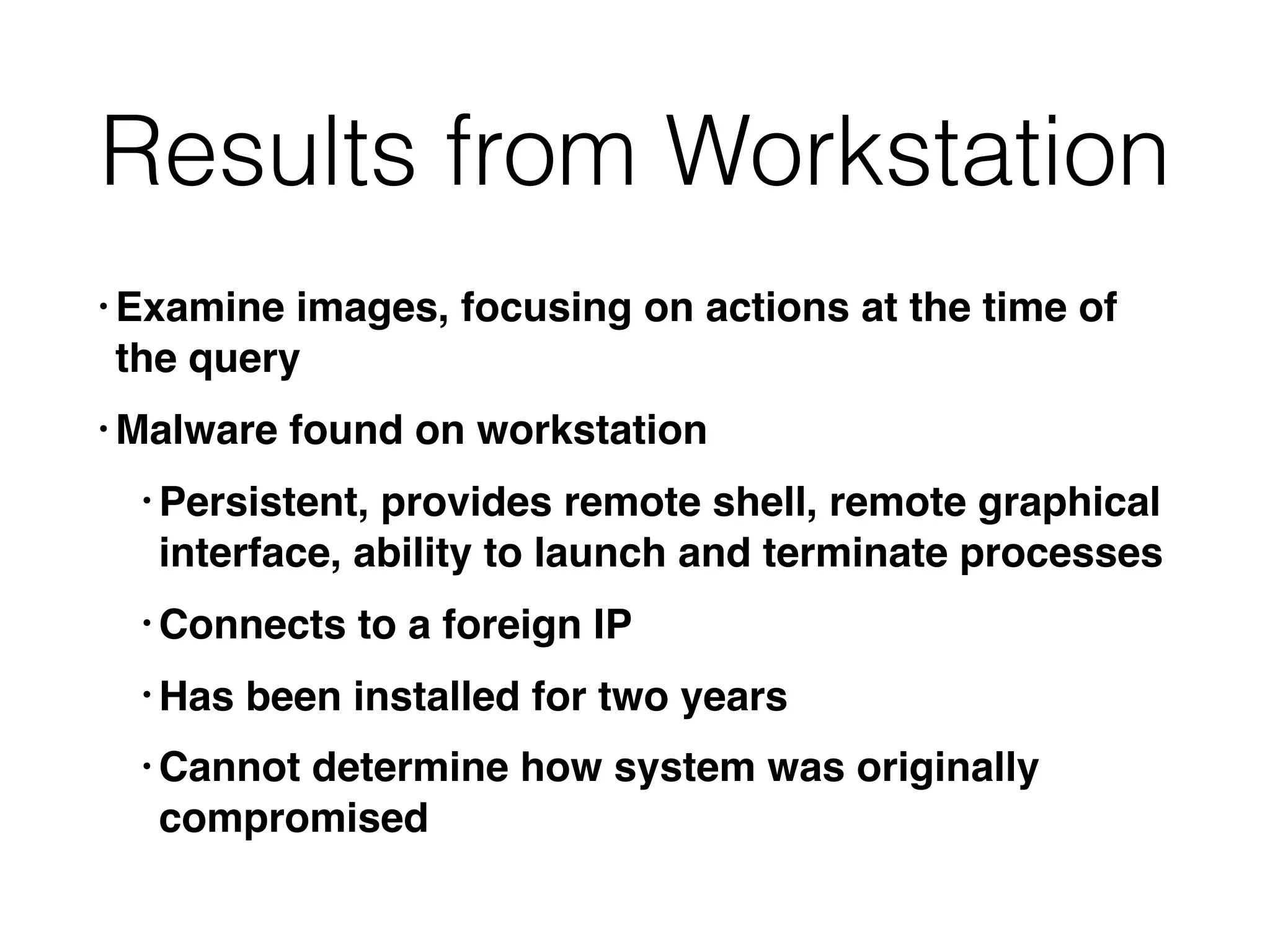 Results from Workstation
• Examine images, focusing on actions at the time of
the query
• Malware found on workstation
• Persistent, provides remote shell, remote graphical
interface, ability to launch and terminate processes
• Connects to a foreign IP
• Has been installed for two years
• Cannot determine how system was originally
compromised
 
