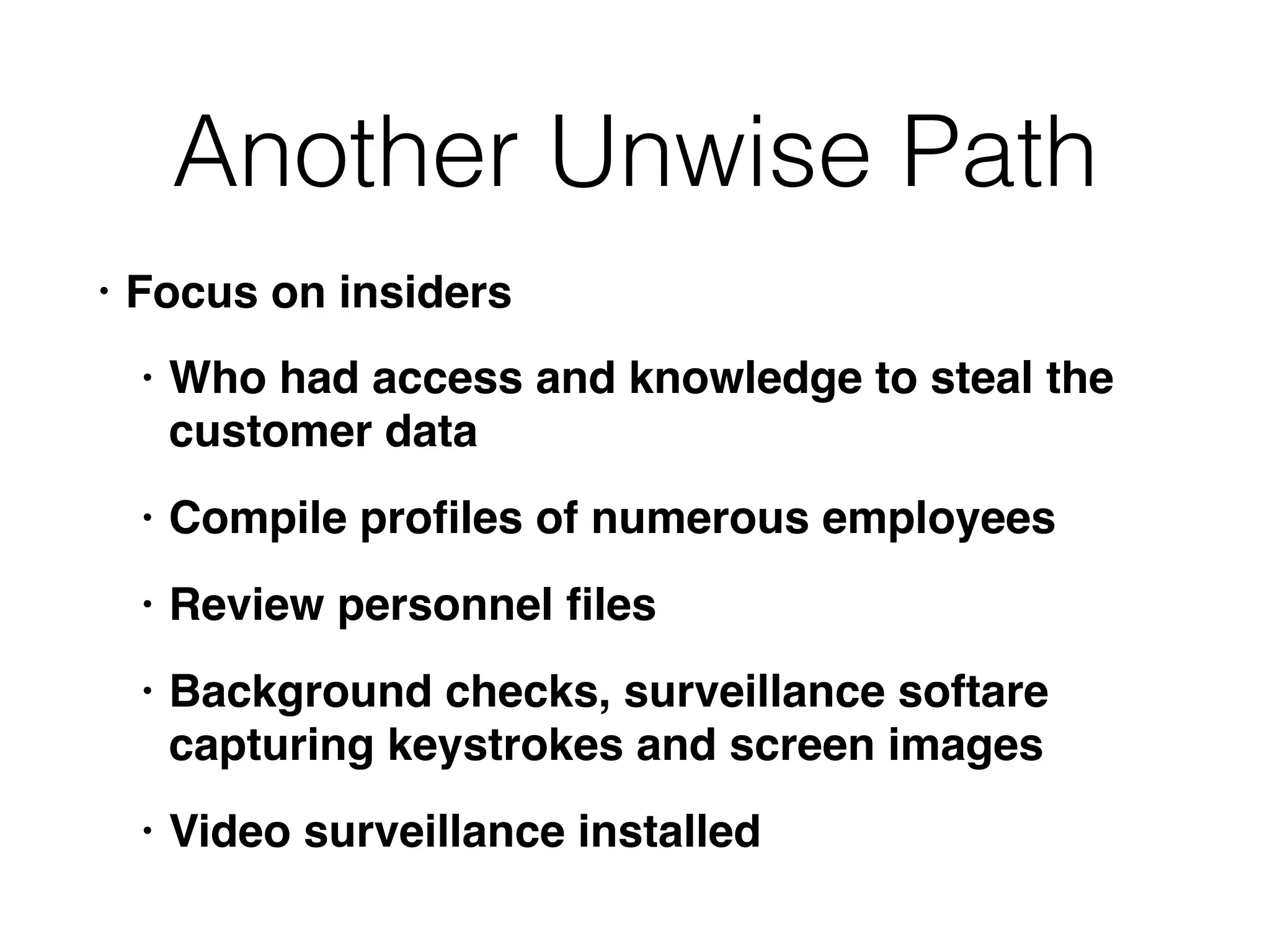 Another Unwise Path
• Focus on insiders
• Who had access and knowledge to steal the
customer data
• Compile proﬁles of numerous employees
• Review personnel ﬁles
• Background checks, surveillance softare
capturing keystrokes and screen images
• Video surveillance installed
 