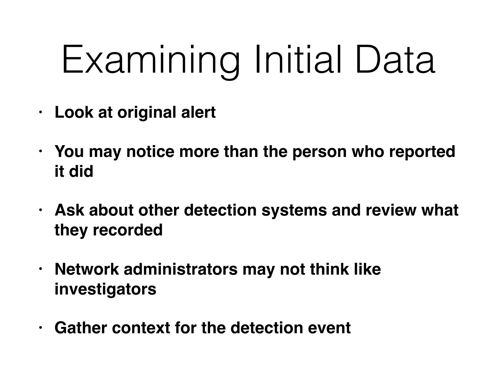 Examining Initial Data
• Look at original alert
• You may notice more than the person who reported
it did
• Ask about other detection systems and review what
they recorded
• Network administrators may not think like
investigators
• Gather context for the detection event
 