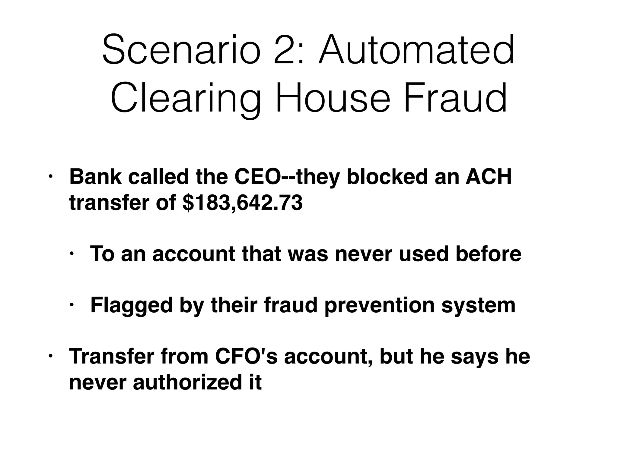 Scenario 2: Automated
Clearing House Fraud
• Bank called the CEO--they blocked an ACH
transfer of $183,642.73
• To an account that was never used before
• Flagged by their fraud prevention system
• Transfer from CFO's account, but he says he
never authorized it
 