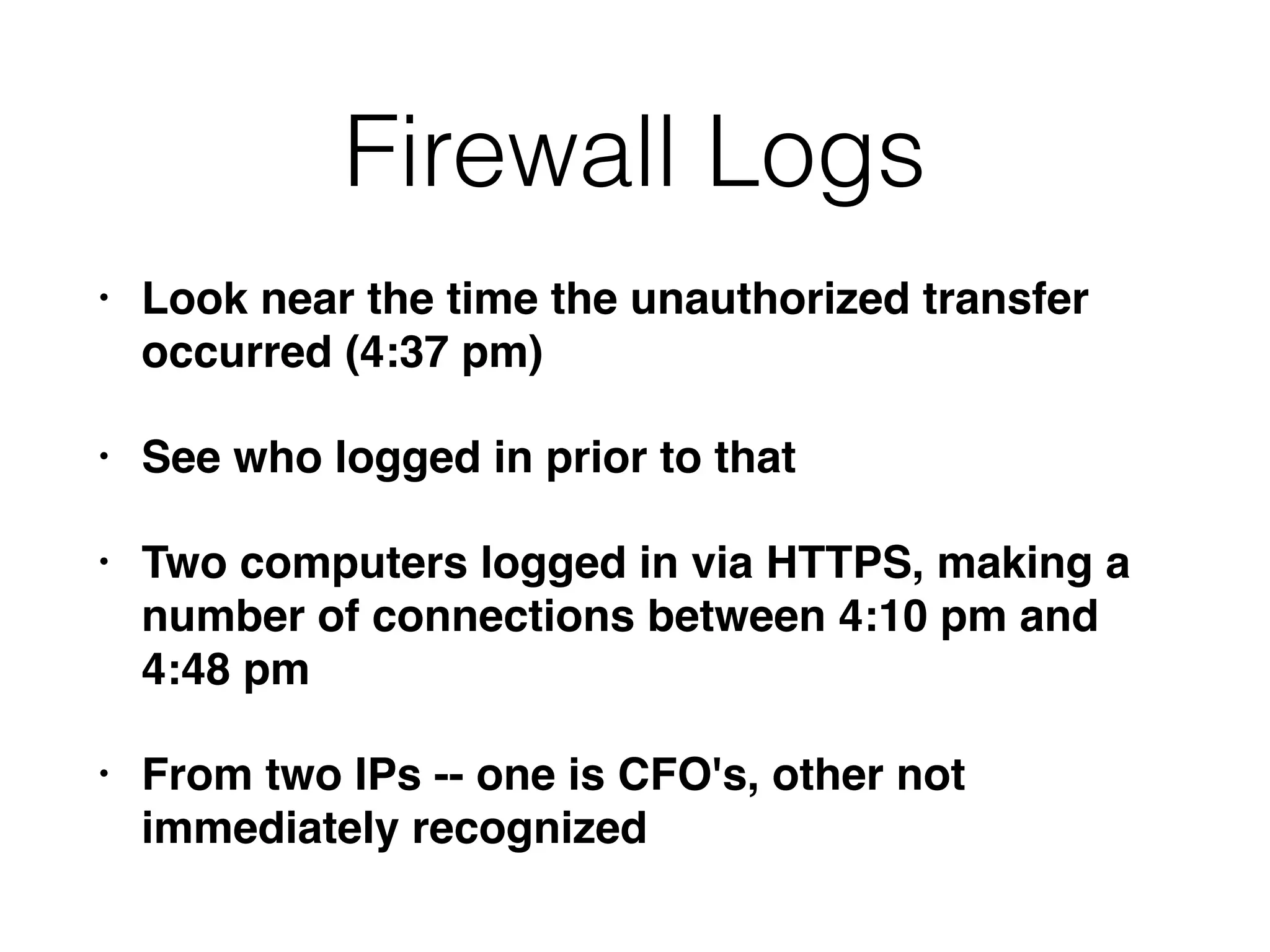 Firewall Logs
• Look near the time the unauthorized transfer
occurred (4:37 pm)
• See who logged in prior to that
• Two computers logged in via HTTPS, making a
number of connections between 4:10 pm and
4:48 pm
• From two IPs -- one is CFO's, other not
immediately recognized
 