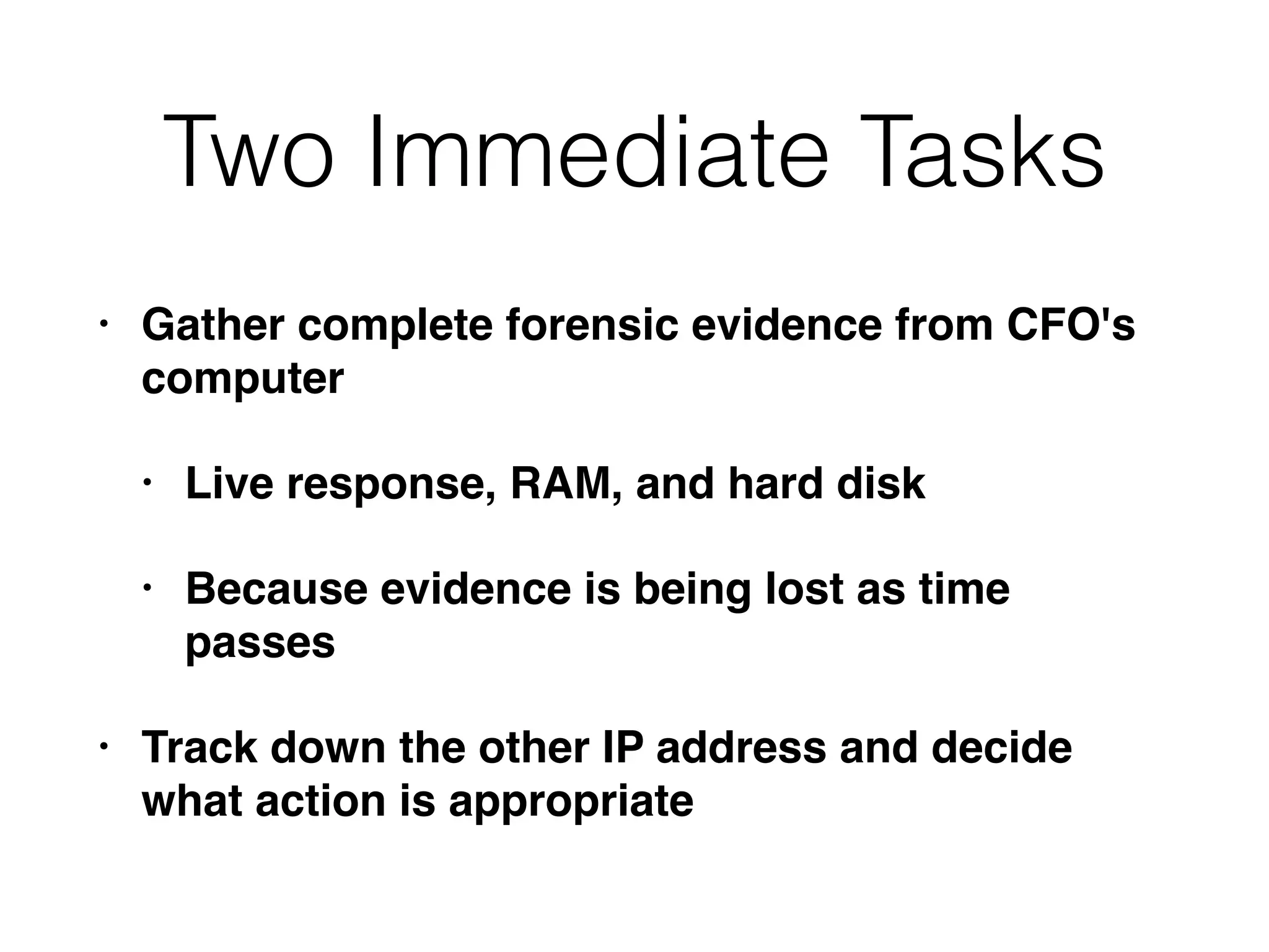 Two Immediate Tasks
• Gather complete forensic evidence from CFO's
computer
• Live response, RAM, and hard disk
• Because evidence is being lost as time
passes
• Track down the other IP address and decide
what action is appropriate
 