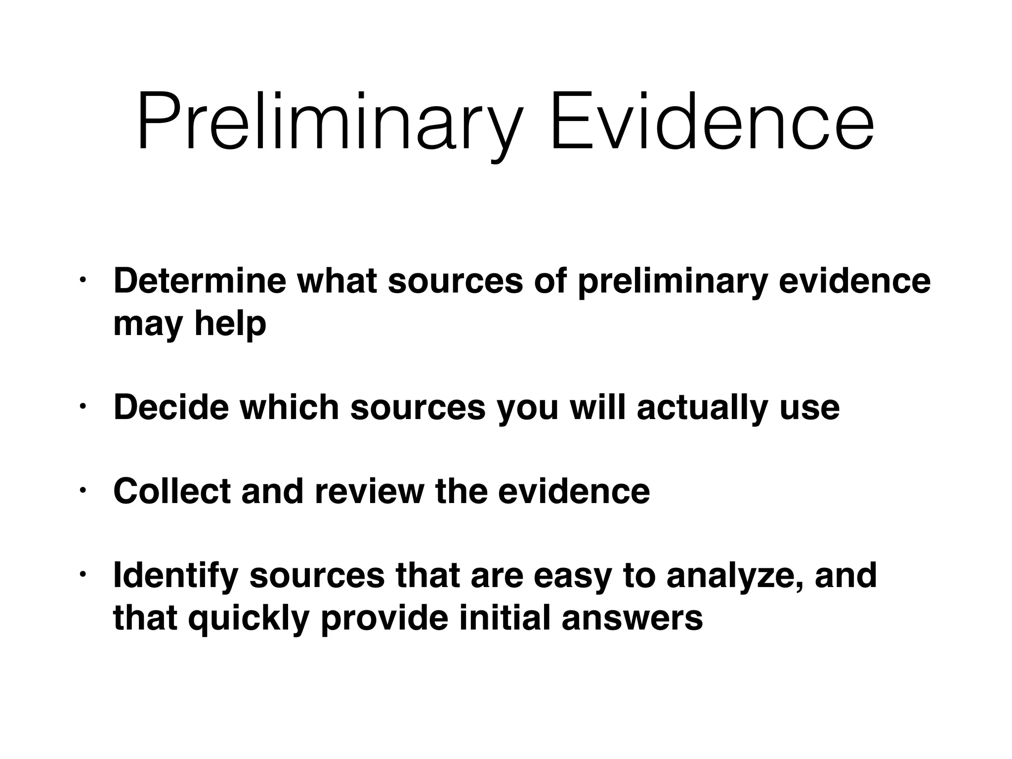 Preliminary Evidence
• Determine what sources of preliminary evidence
may help
• Decide which sources you will actually use
• Collect and review the evidence
• Identify sources that are easy to analyze, and
that quickly provide initial answers
 