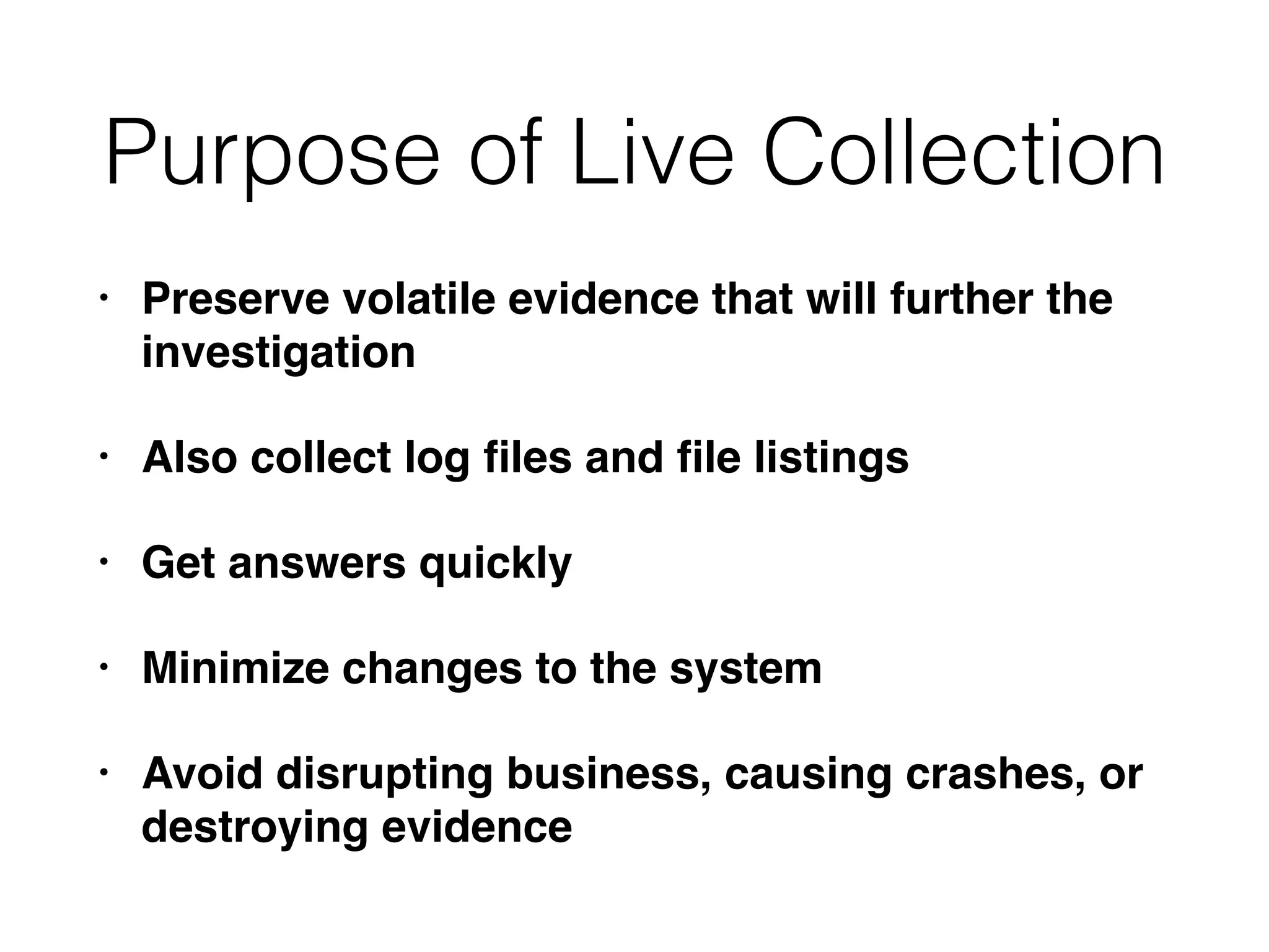 Purpose of Live Collection
• Preserve volatile evidence that will further the
investigation
• Also collect log ﬁles and ﬁle listings
• Get answers quickly
• Minimize changes to the system
• Avoid disrupting business, causing crashes, or
destroying evidence
 