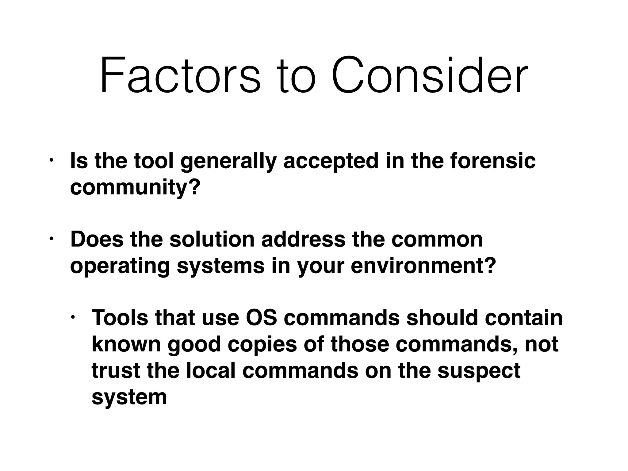 Factors to Consider
• Is the tool generally accepted in the forensic
community?
• Does the solution address the common
operating systems in your environment?
• Tools that use OS commands should contain
known good copies of those commands, not
trust the local commands on the suspect
system
 