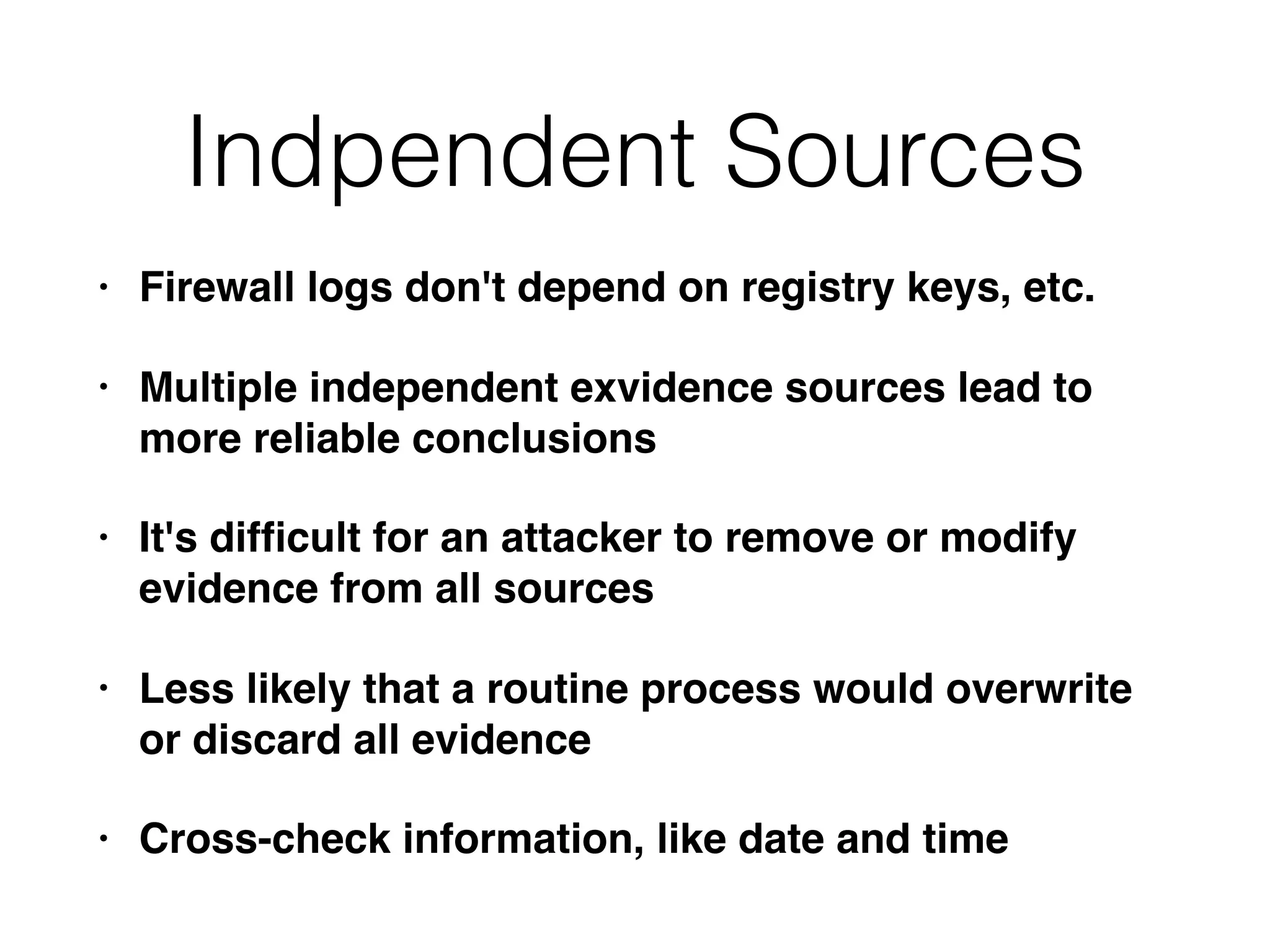 Indpendent Sources
• Firewall logs don't depend on registry keys, etc.
• Multiple independent exvidence sources lead to
more reliable conclusions
• It's difﬁcult for an attacker to remove or modify
evidence from all sources
• Less likely that a routine process would overwrite
or discard all evidence
• Cross-check information, like date and time
 