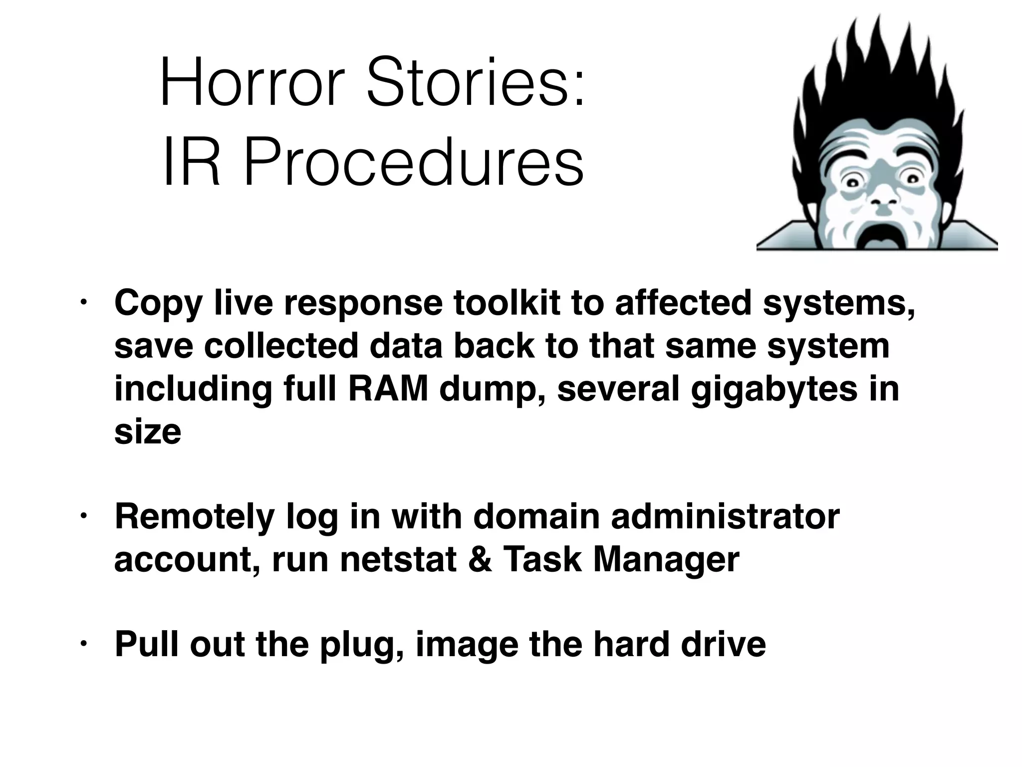 Horror Stories:
IR Procedures
• Copy live response toolkit to affected systems,
save collected data back to that same system
including full RAM dump, several gigabytes in
size
• Remotely log in with domain administrator
account, run netstat & Task Manager
• Pull out the plug, image the hard drive
 