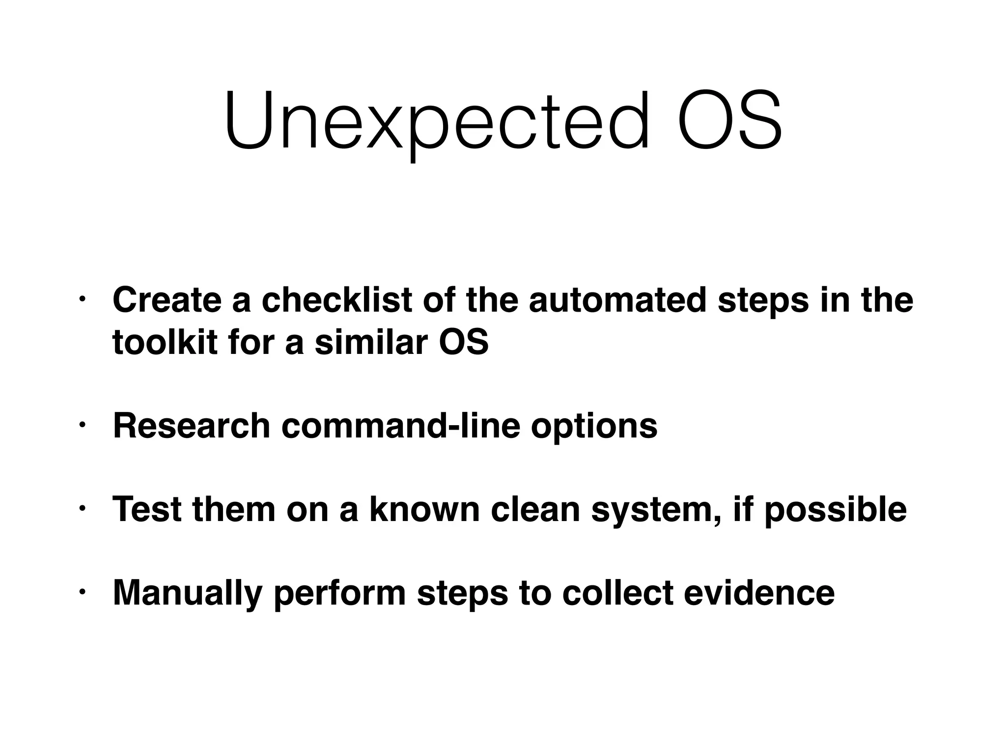 Unexpected OS
• Create a checklist of the automated steps in the
toolkit for a similar OS
• Research command-line options
• Test them on a known clean system, if possible
• Manually perform steps to collect evidence
 