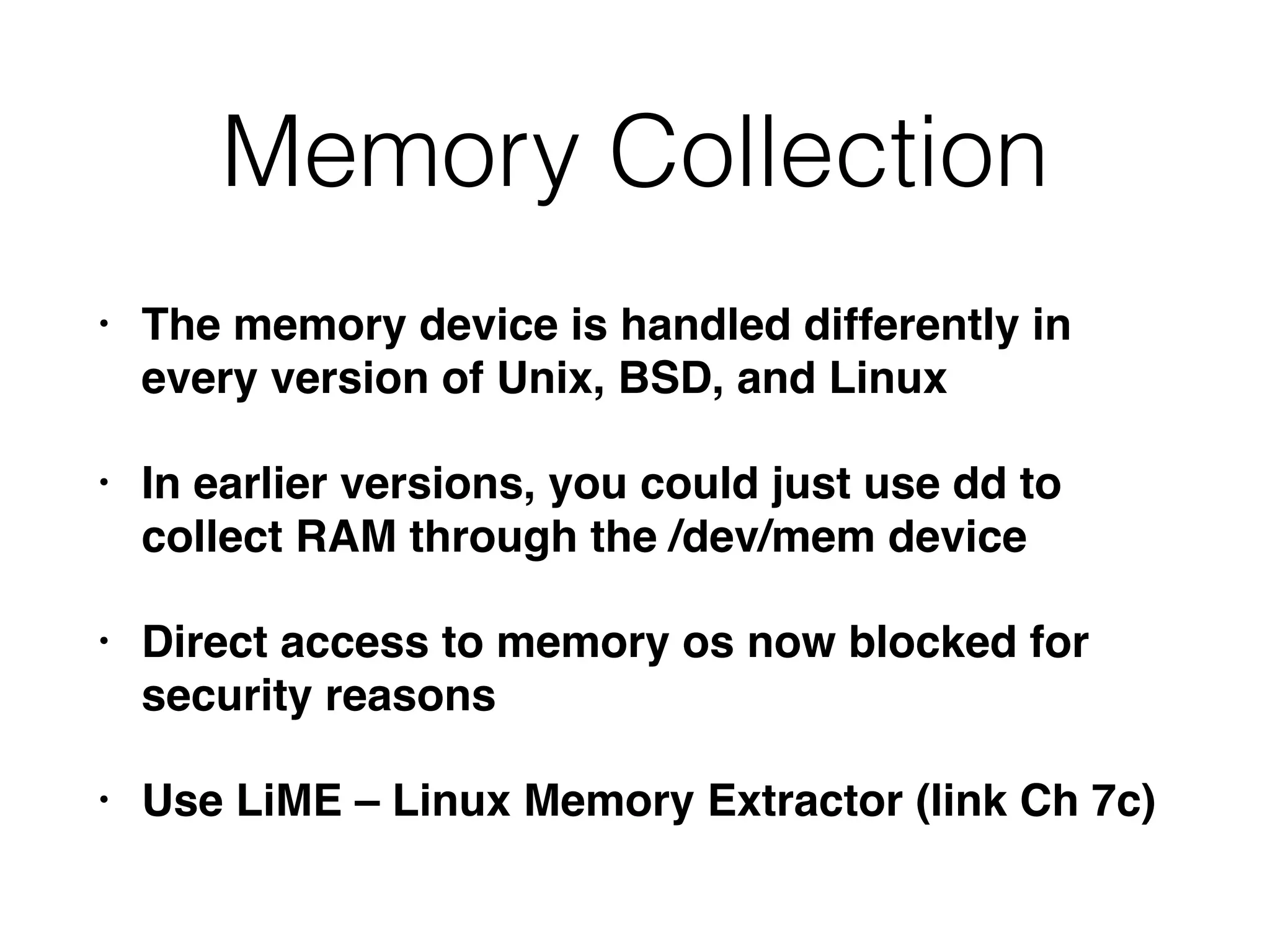 Memory Collection
• The memory device is handled differently in
every version of Unix, BSD, and Linux
• In earlier versions, you could just use dd to
collect RAM through the /dev/mem device
• Direct access to memory os now blocked for
security reasons
• Use LiME – Linux Memory Extractor (link Ch 7c)
 