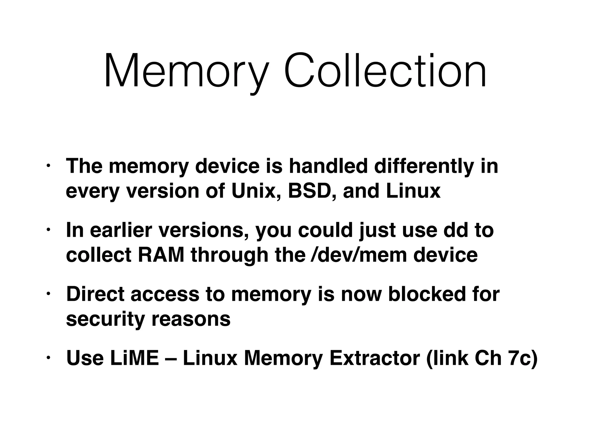 Memory Collection
• The memory device is handled differently in
every version of Unix, BSD, and Linu
x

• In earlier versions, you could just use dd to
collect RAM through the /dev/mem devic
e

• Direct access to memory is now blocked for
security reason
s

• Use LiME – Linux Memory Extractor (link Ch 7c)
 