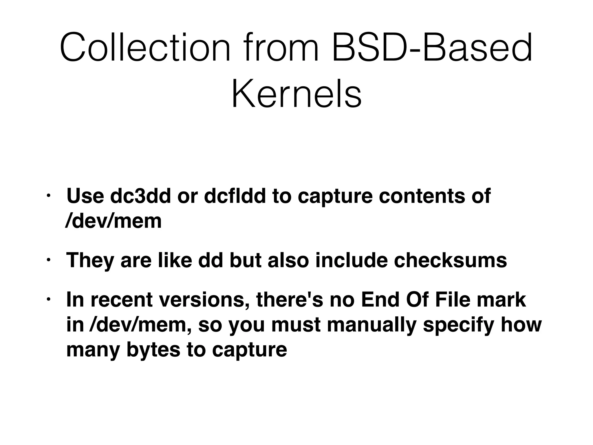 Collection from BSD-Based
Kernels
• Use dc3dd or dc
fl
dd to capture contents of  
/dev/me
m

• They are like dd but also include checksum
s

• In recent versions, there's no End Of File mark
in /dev/mem, so you must manually specify how
many bytes to capture
 