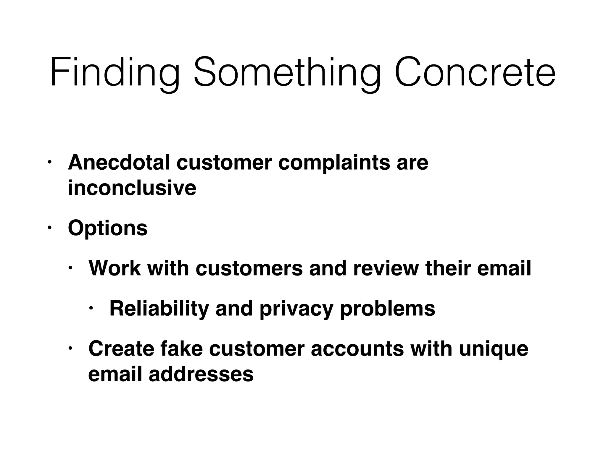 Finding Something Concrete
• Anecdotal customer complaints are
inconclusiv
e

• Option
s

• Work with customers and review their emai
l

• Reliability and privacy problem
s

• Create fake customer accounts with unique
email addresses
 