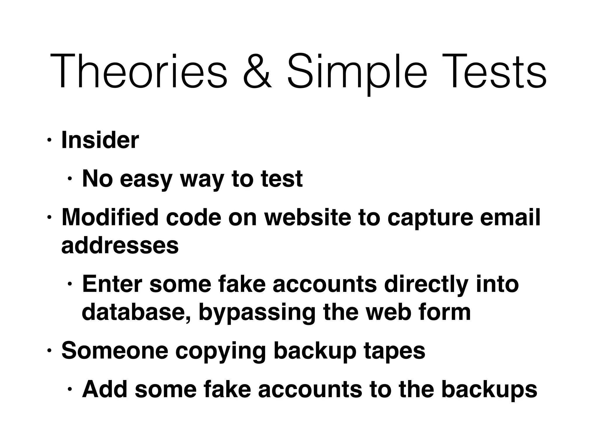 Theories & Simple Tests
• Inside
r

• No easy way to tes
t

• Modi
fi
ed code on website to capture email
addresse
s

• Enter some fake accounts directly into
database, bypassing the web for
m

• Someone copying backup tape
s

• Add some fake accounts to the backups
 