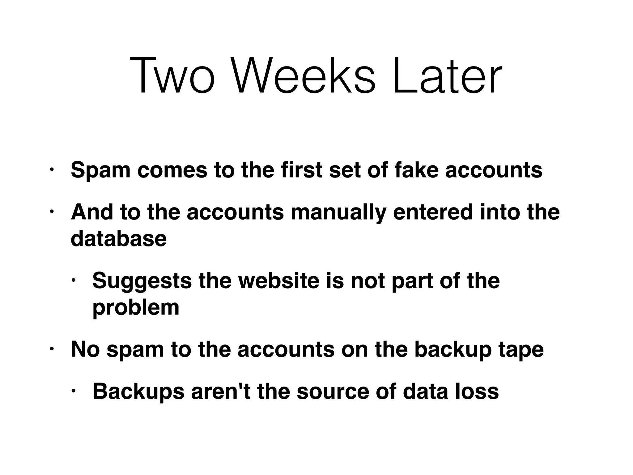 Two Weeks Later
• Spam comes to the
fi
rst set of fake account
s

• And to the accounts manually entered into the
databas
e

• Suggests the website is not part of the
proble
m

• No spam to the accounts on the backup tap
e

• Backups aren't the source of data loss
 