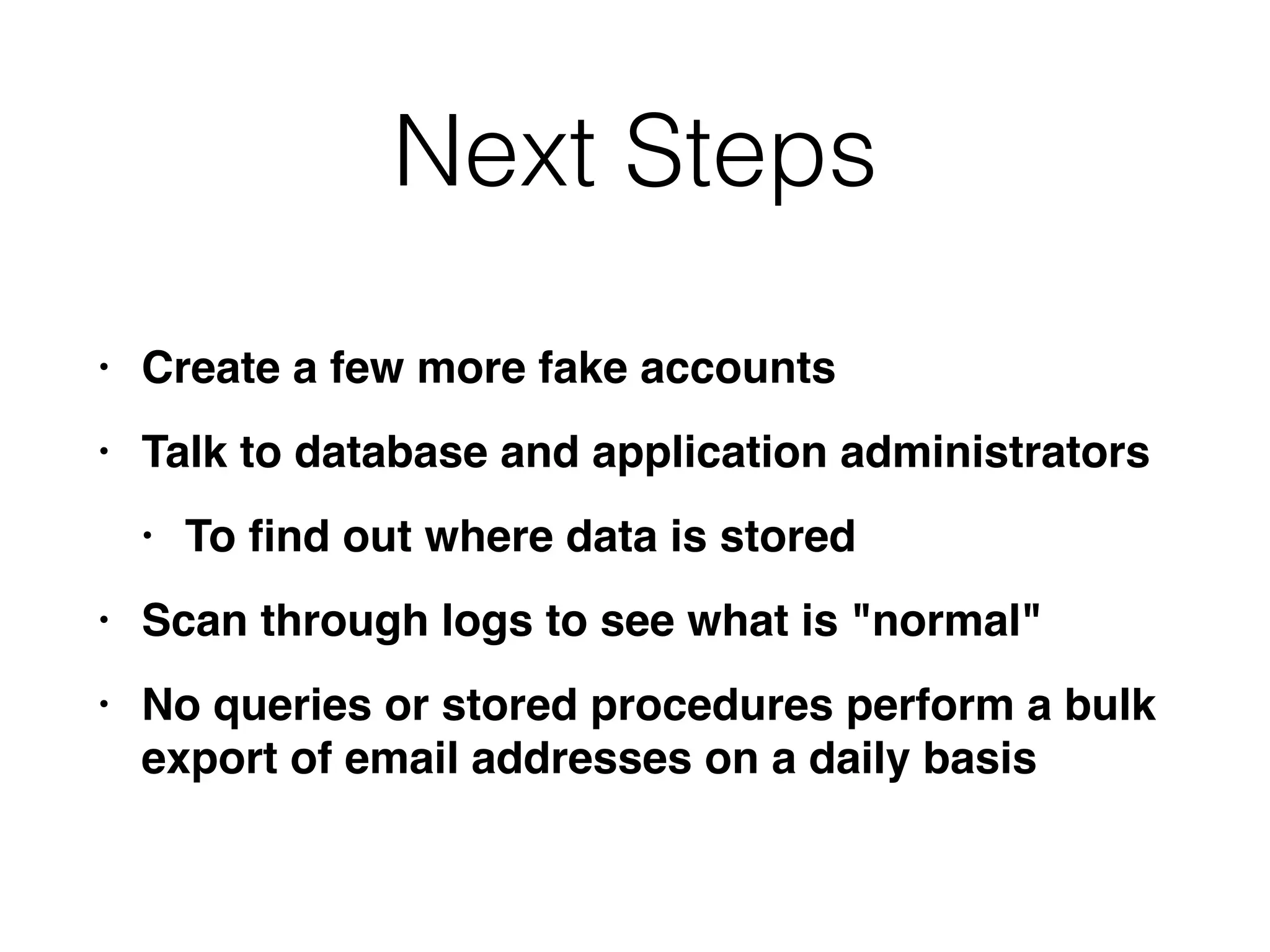 Next Steps
• Create a few more fake account
s

• Talk to database and application administrator
s

• To
fi
nd out where data is store
d

• Scan through logs to see what is "normal
"

• No queries or stored procedures perform a bulk
export of email addresses on a daily basis
 