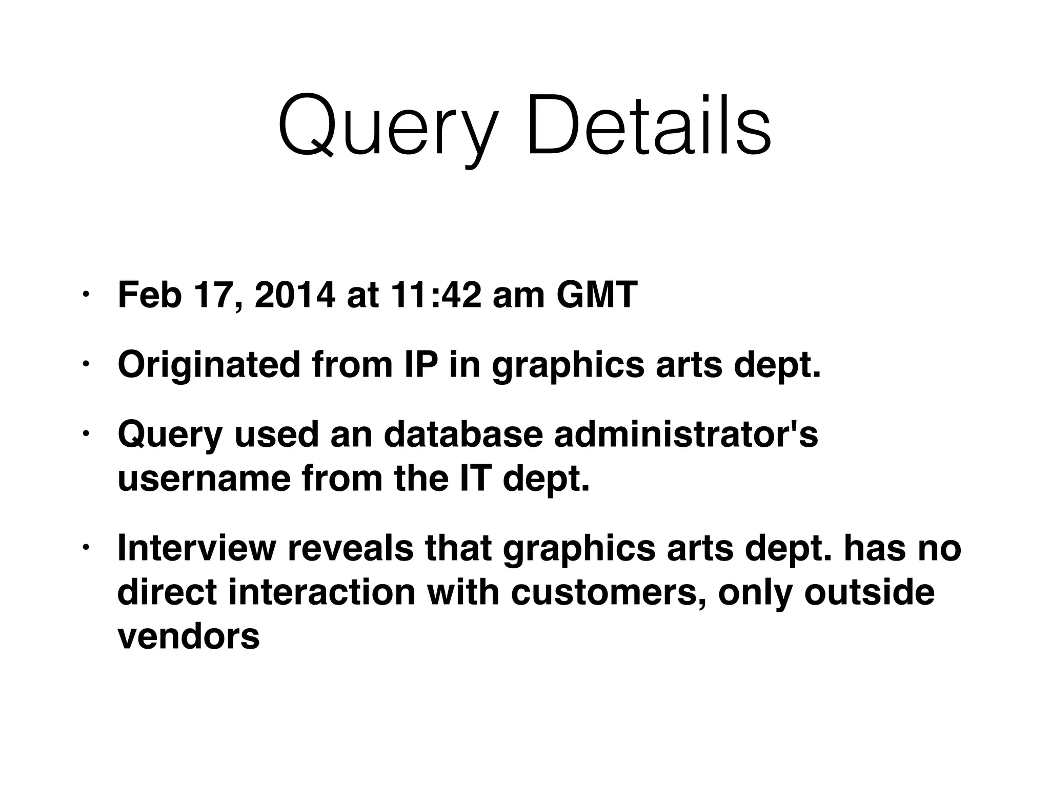 Query Details
• Feb 17, 2014 at 11:42 am GM
T

• Originated from IP in graphics arts dept
.

• Query used an database administrator's
username from the IT dept
.

• Interview reveals that graphics arts dept. has no
direct interaction with customers, only outside
vendors
 