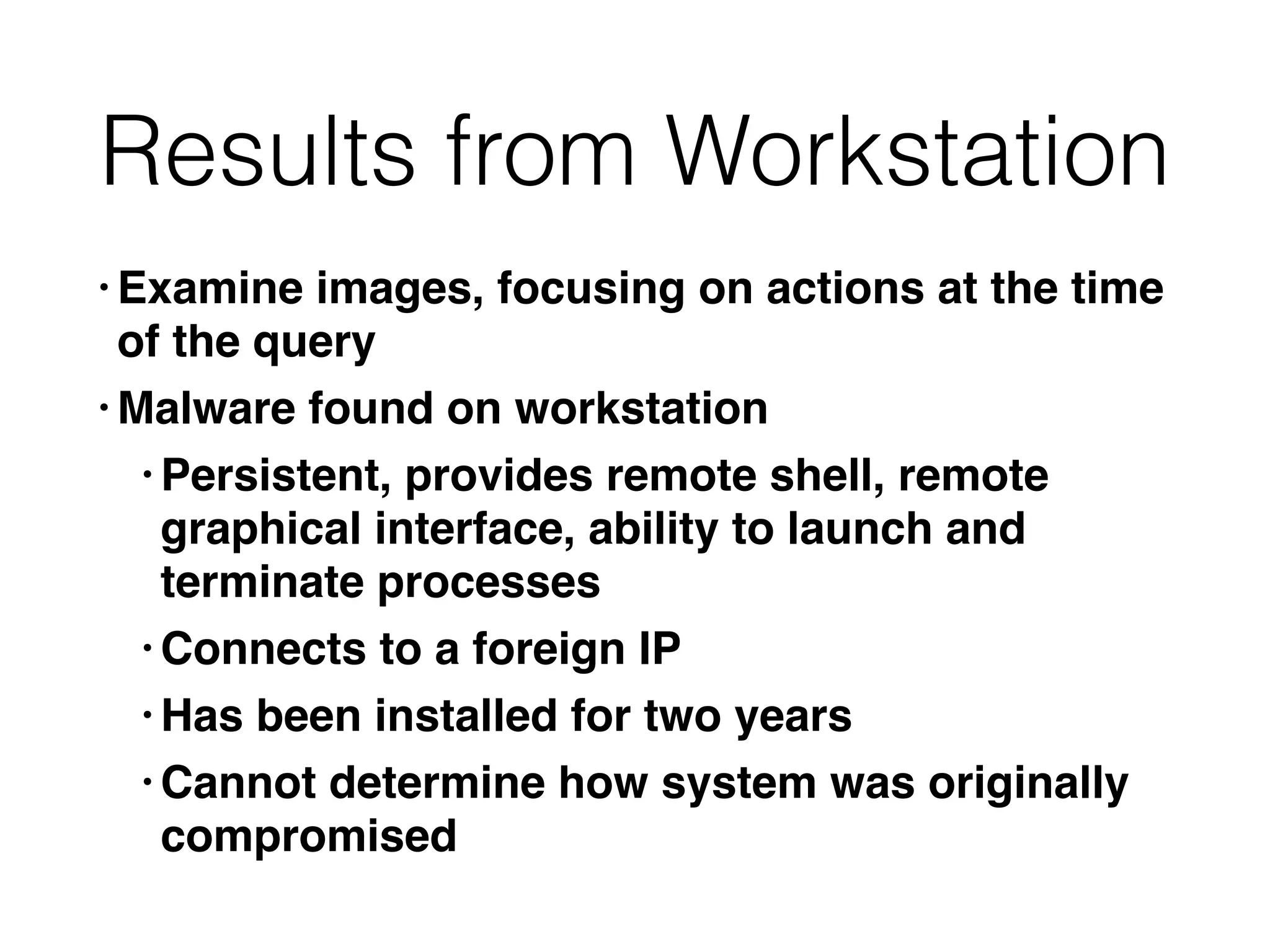 Results from Workstation
• Examine images, focusing on actions at the time
of the quer
y

• Malware found on workstatio
n

• Persistent, provides remote shell, remote
graphical interface, ability to launch and
terminate processe
s

• Connects to a foreign I
P

• Has been installed for two year
s

• Cannot determine how system was originally
compromised
 