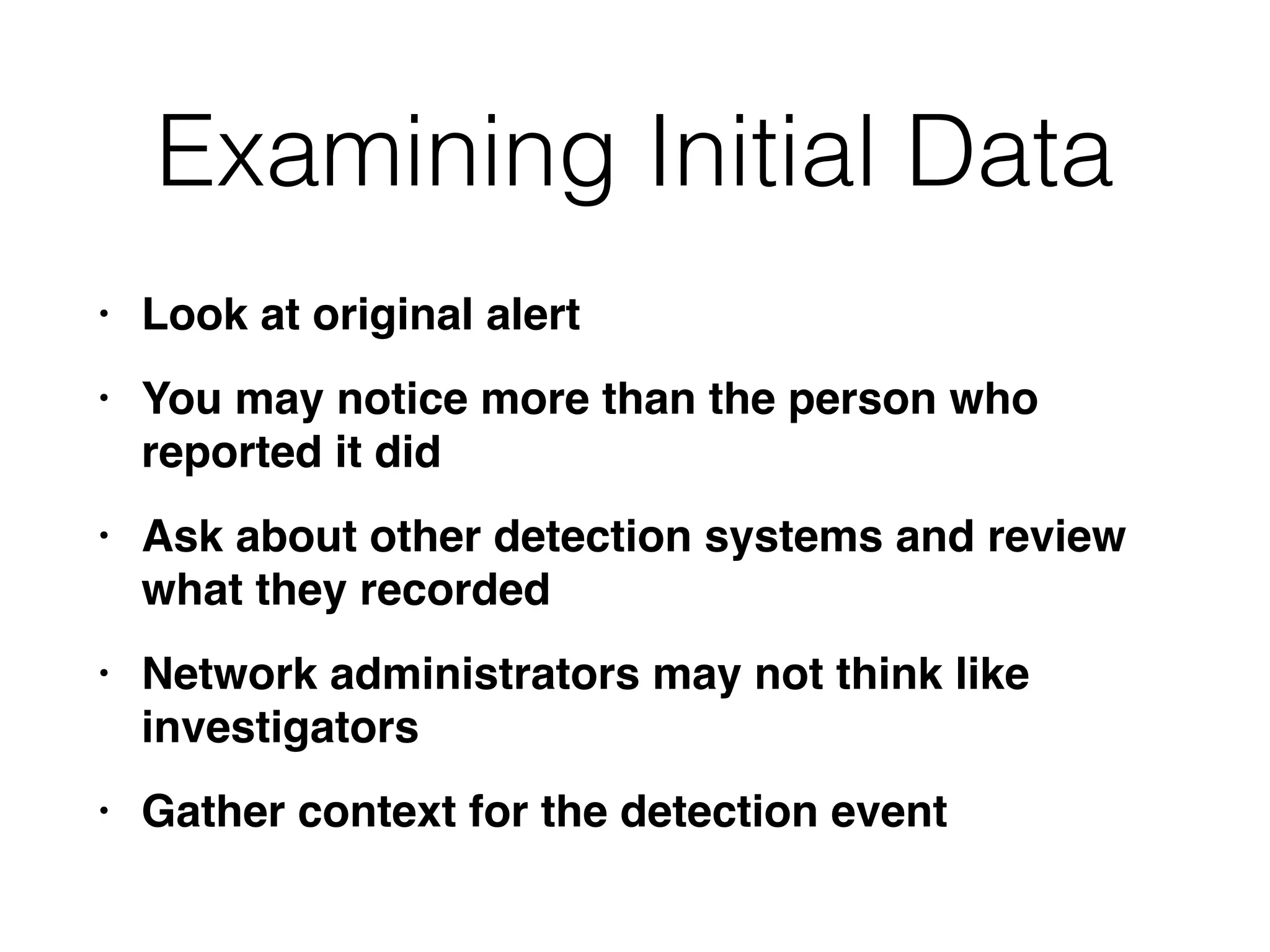 Examining Initial Data
• Look at original aler
t

• You may notice more than the person who
reported it di
d

• Ask about other detection systems and review
what they recorde
d

• Network administrators may not think like
investigator
s

• Gather context for the detection event
 