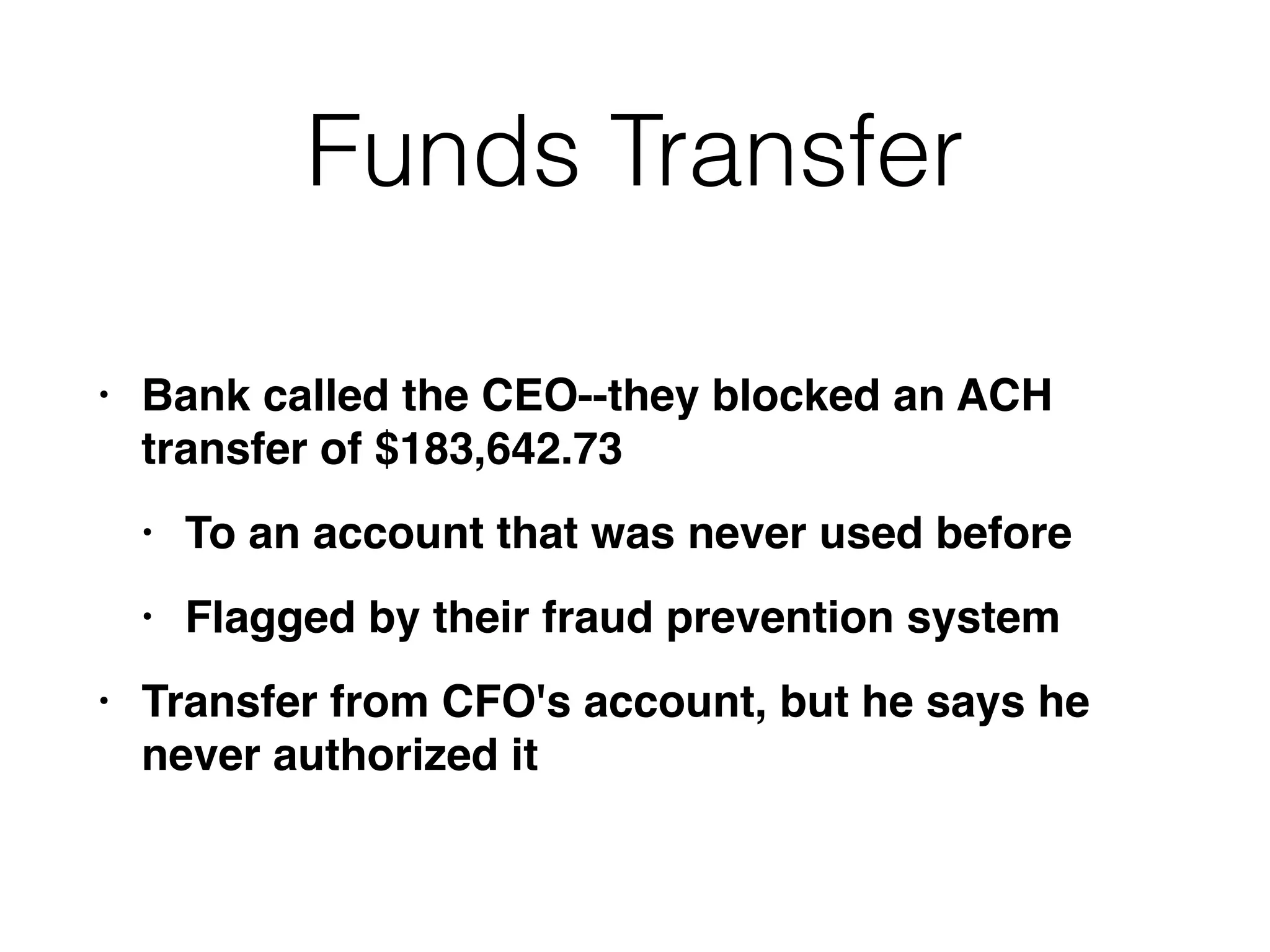 Funds Transfer
• Bank called the CEO--they blocked an ACH
transfer of $183,642.7
3

• To an account that was never used befor
e

• Flagged by their fraud prevention syste
m

• Transfer from CFO's account, but he says he
never authorized it
 