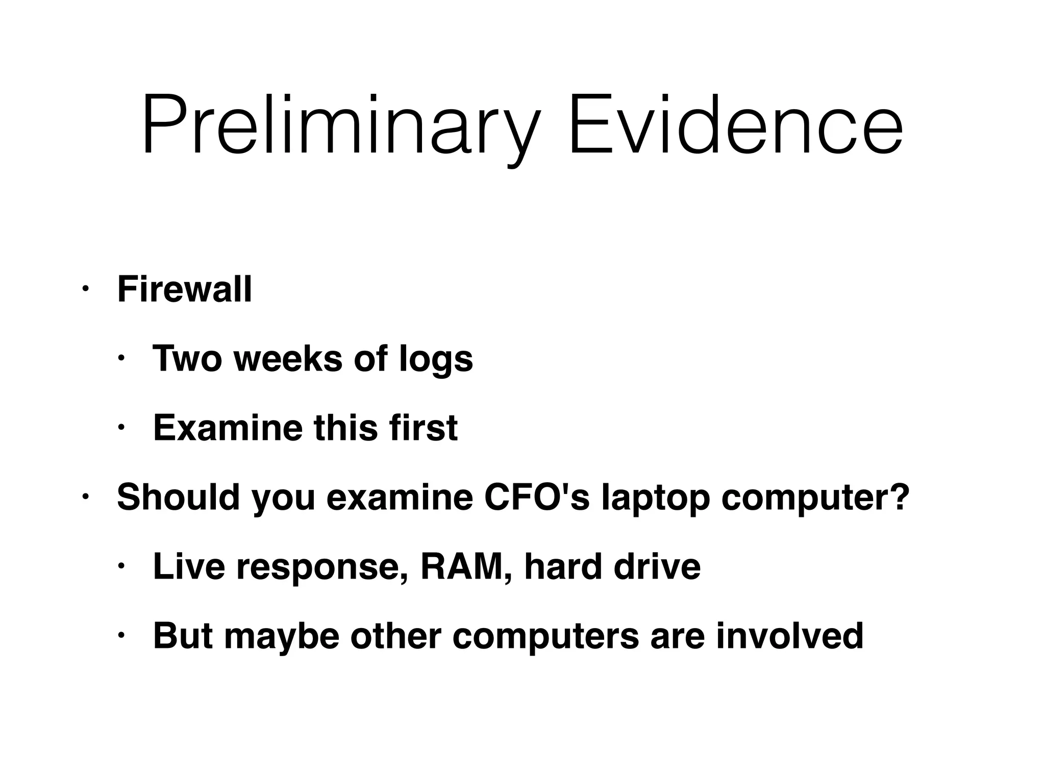 Preliminary Evidence
• Firewal
l

• Two weeks of log
s

• Examine this
fi
rs
t

• Should you examine CFO's laptop computer
?

• Live response, RAM, hard driv
e

• But maybe other computers are involved
 
