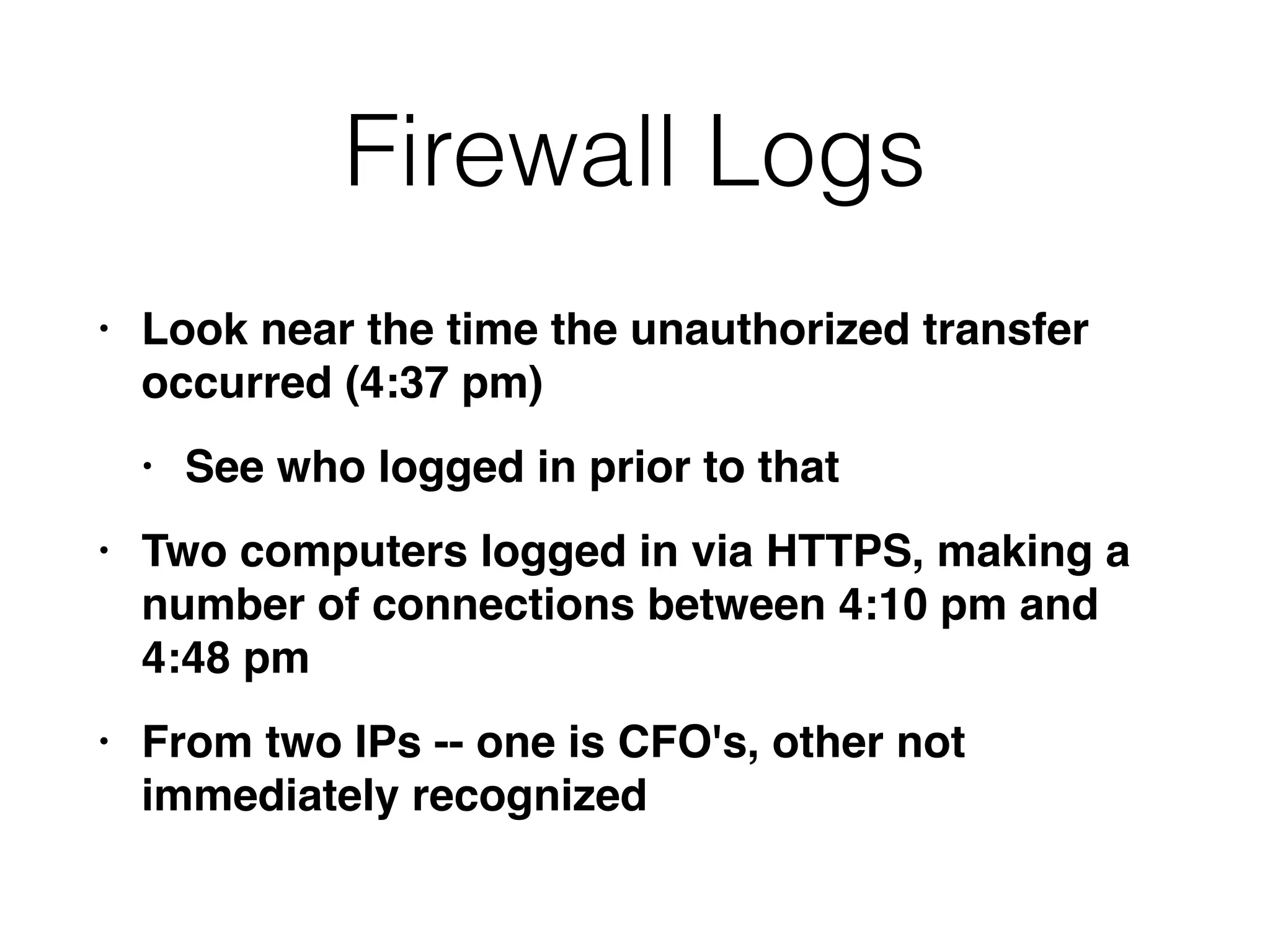 Firewall Logs
• Look near the time the unauthorized transfer
occurred (4:37 pm
)

• See who logged in prior to tha
t

• Two computers logged in via HTTPS, making a
number of connections between 4:10 pm and
4:48 p
m

• From two IPs -- one is CFO's, other not
immediately recognized
 