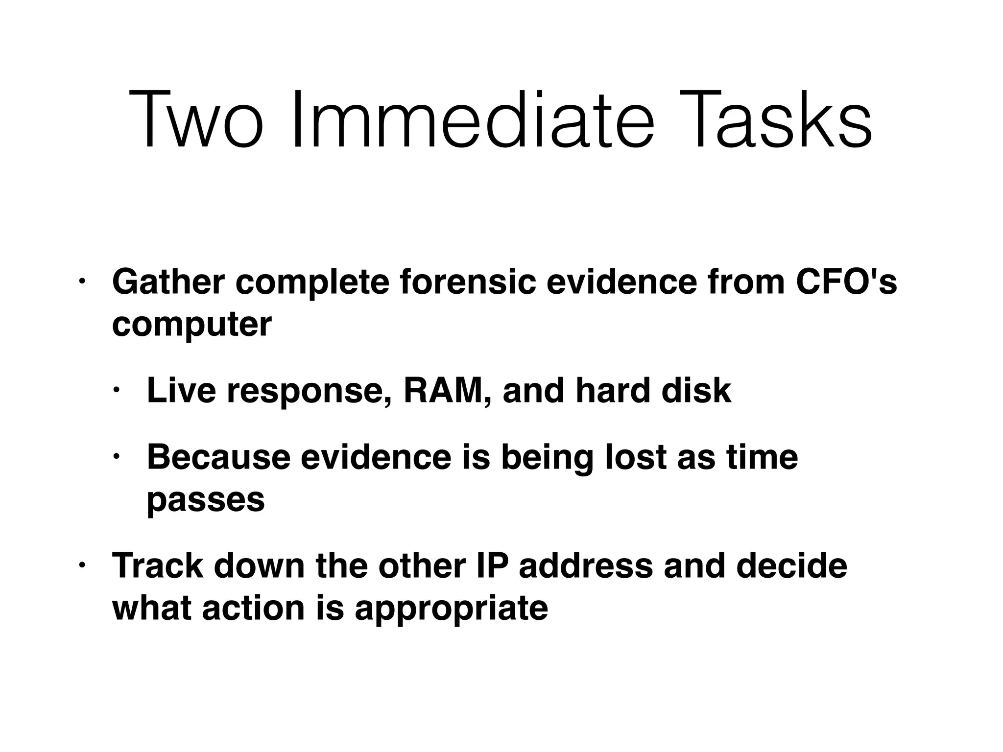 Two Immediate Tasks
• Gather complete forensic evidence from CFO's
compute
r

• Live response, RAM, and hard dis
k

• Because evidence is being lost as time
passe
s

• Track down the other IP address and decide
what action is appropriate
 