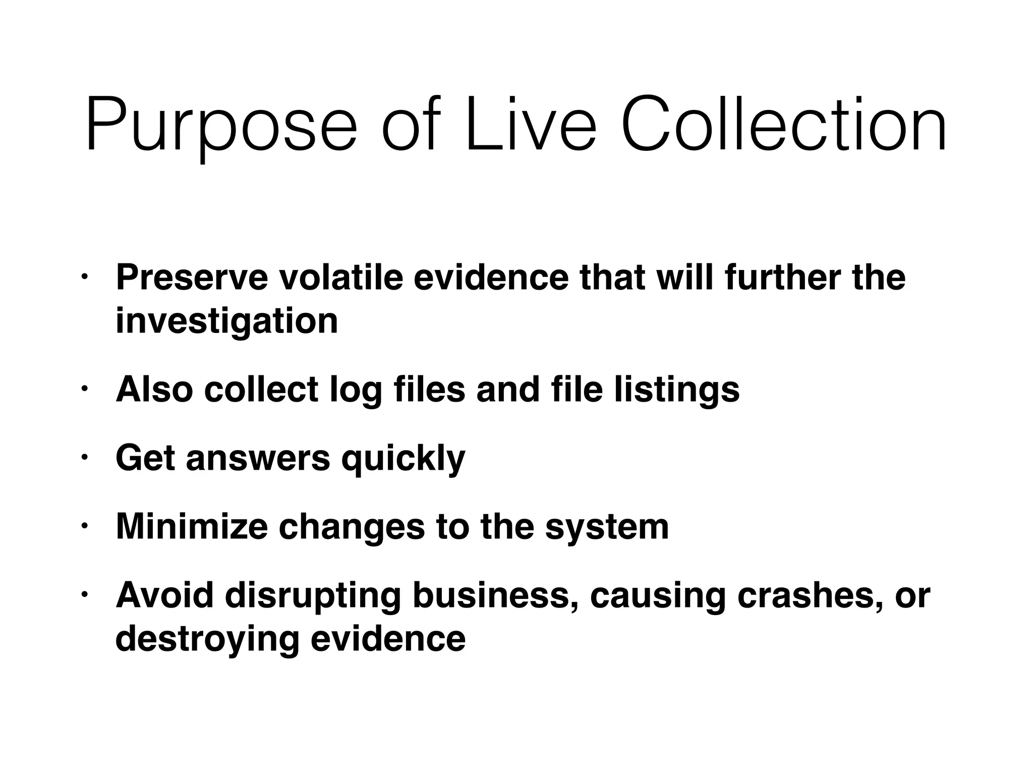 Purpose of Live Collection
• Preserve volatile evidence that will further the
investigatio
n

• Also collect log
fi
les and
fi
le listing
s

• Get answers quickl
y

• Minimize changes to the syste
m

• Avoid disrupting business, causing crashes, or
destroying evidence
 