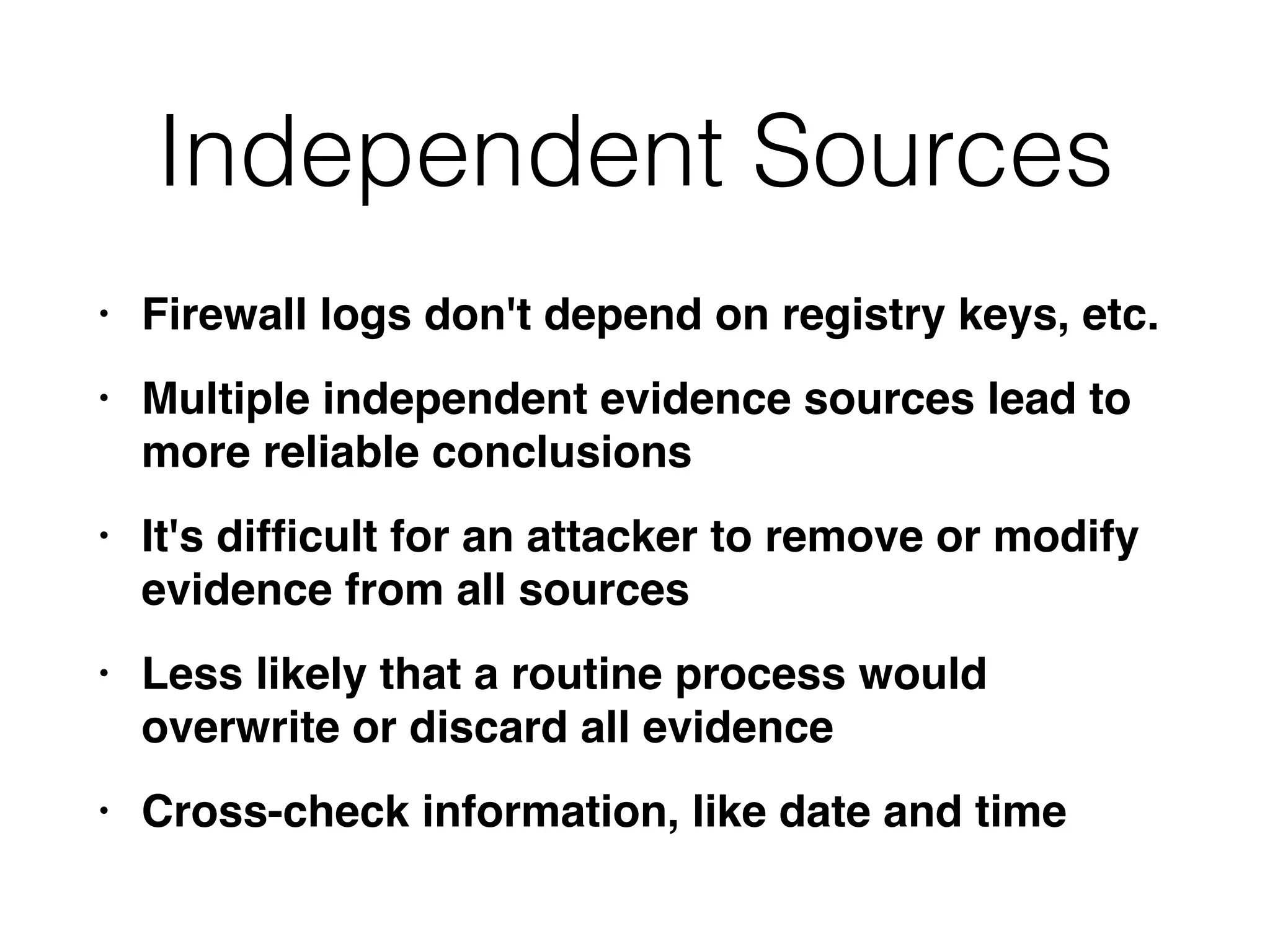 Independent Sources
• Firewall logs don't depend on registry keys, etc
.

• Multiple independent evidence sources lead to
more reliable conclusion
s

• It's dif
fi
cult for an attacker to remove or modify
evidence from all source
s

• Less likely that a routine process would
overwrite or discard all evidenc
e

• Cross-check information, like date and time
 