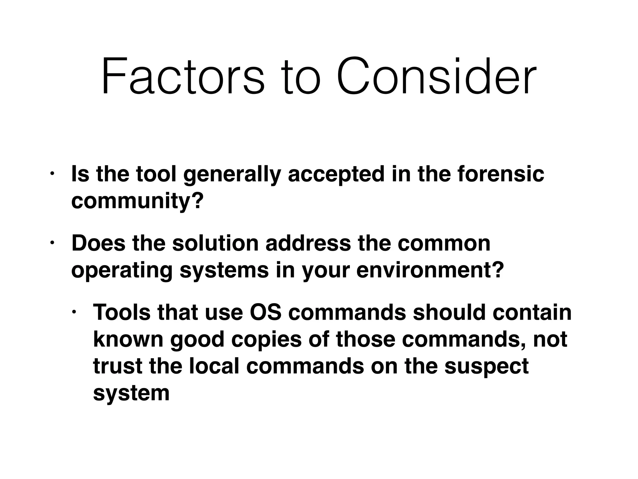Factors to Consider
• Is the tool generally accepted in the forensic
community
?

• Does the solution address the common
operating systems in your environment
?

• Tools that use OS commands should contain
known good copies of those commands, not
trust the local commands on the suspect
system
 