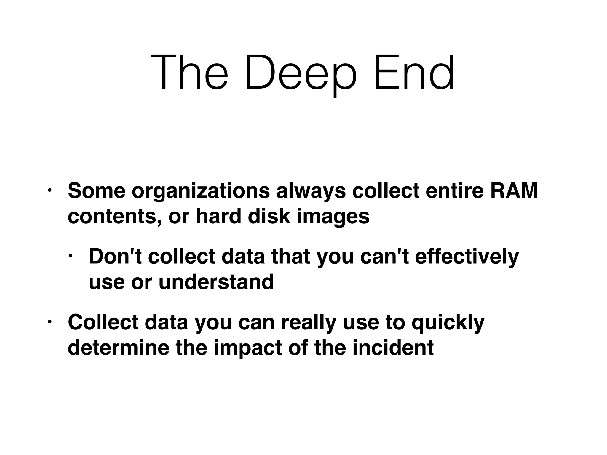 The Deep End
• Some organizations always collect entire RAM
contents, or hard disk image
s

• Don't collect data that you can't effectively
use or understan
d

• Collect data you can really use to quickly
determine the impact of the incident
 