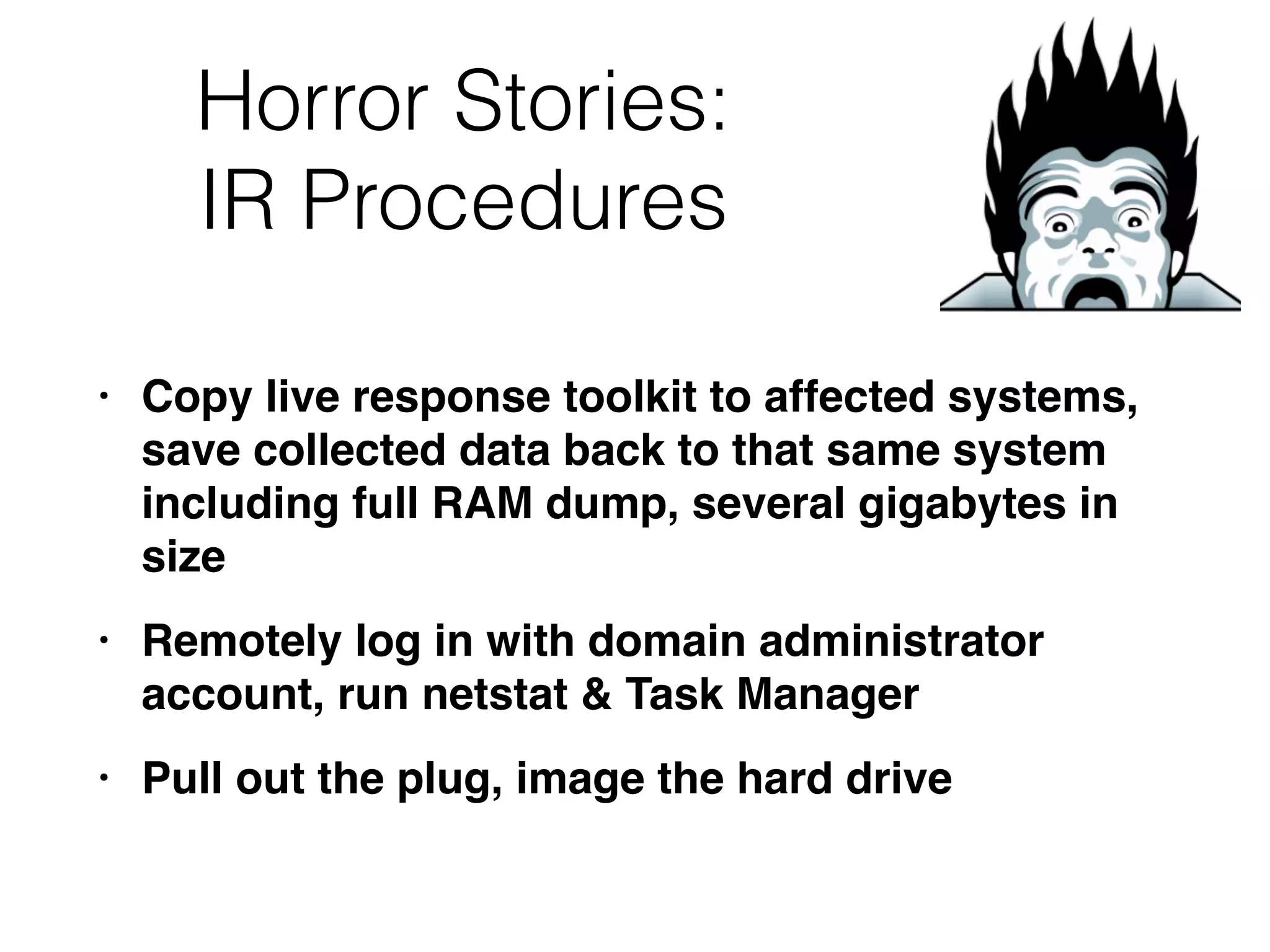 Horror Stories:


IR Procedures
• Copy live response toolkit to affected systems,
save collected data back to that same system
including full RAM dump, several gigabytes in
siz
e

• Remotely log in with domain administrator
account, run netstat & Task Manage
r

• Pull out the plug, image the hard drive
 
