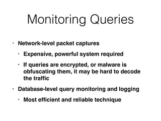 Monitoring Queries
• Network-level packet capture
s

• Expensive, powerful system require
d

• If queries are encrypted, or malware is
obfuscating them, it may be hard to decode
the traf
fi
c

• Database-level query monitoring and loggin
g

• Most ef
fi
cient and reliable technique
 