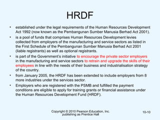 HRDF
• established under the legal requirements of the Human Resources Development
Act 1992 (now known as the Pembangunan Sumber Manusia Berhad Act 2001).
• is a pool of funds that comprises Human Resources Development levies
collected from employers of the manufacturing and service sectors as listed in
the First Schedule of the Pembangunan Sumber Manusia Berhad Act 2001
(liable registrants) as well as optional registrants.
• is part of the Government’s initiative to encourage the private sector employers
in the manufacturing and service sectors to retrain and upgrade the skills of their
employees in line with the needs of their business and industrialisation strategy
of the country.
• from January 2005, the HRDF has been extended to include employers from 8
more industries under the services sector.
• Employers who are registered with the PSMB and fulfilled the payment
conditions are eligible to apply for training grants or financial assistance under
the Human Resources Development Fund (HRDF).
Copyright © 2010 Pearson Education, Inc.
publishing as Prentice Hall
10-10
 